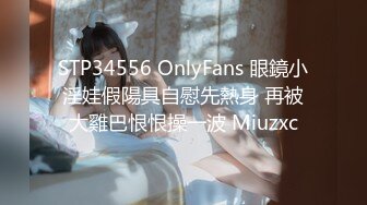 STP34556 OnlyFans 眼鏡小淫娃假陽具自慰先熱身 再被大雞巴恨恨操一波 Miuzxc