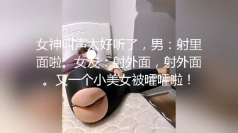 女神叫声太好听了，男：射里面啦。女友：射外面，射外面。又一个小美女被嚯嚯啦！