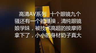 ✿高清AV系列✿十个眼镜九个骚还有一个被爆操，清纯眼镜娘学妹，被技术高超的按摩师拿下了，小小的身材奶子真大