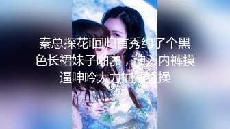 秦总探花i回归首秀约了个黑色长裙妹子啪啪，伸入内裤摸逼呻吟大力抽插猛操