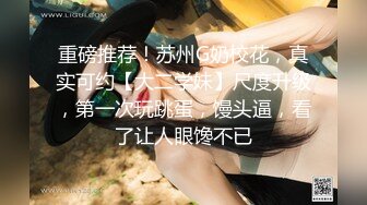 重磅推荐！苏州G奶校花，真实可约【大二学妹】尺度升级，第一次玩跳蛋，馒头逼，看了让人眼馋不已