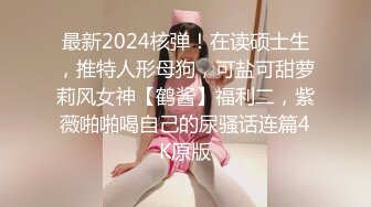 最新2024核弹！在读硕士生，推特人形母狗，可盐可甜萝莉风女神【鹤酱】福利二，紫薇啪啪喝自己的尿骚话连篇4K原版