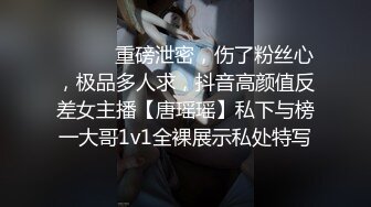 ⚫️⚫️重磅泄密，伤了粉丝心，极品多人求，抖音高颜值反差女主播【唐瑶瑶】私下与榜一大哥1v1全裸展示私处特写