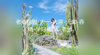 老婆自慰-大一-大屌-无套-吞精-孕妇-路人-老师