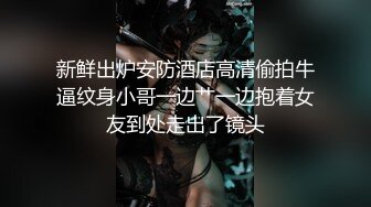 新鲜出炉安防酒店高清偷拍牛逼纹身小哥一边艹一边抱着女友到处走出了镜头