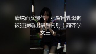 清纯而又骚气，肥臀巨乳母狗被狂操输出最后内射（简芥学女主）