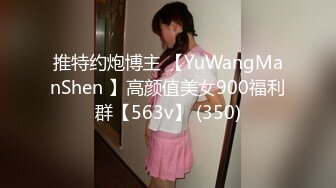 推特约炮博主 【YuWangManShen 】高颜值美女900福利群【563v】 (350)