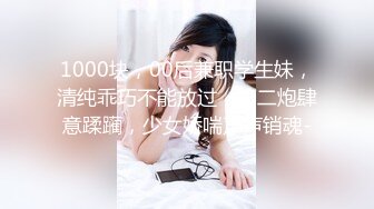 1000块，00后兼职学生妹，清纯乖巧不能放过，第二炮肆意蹂躏，少女娇喘声声销魂-