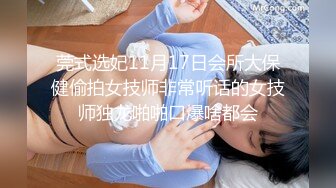 莞式选妃11月17日会所大保健偷拍女技师非常听话的女技师独龙啪啪口爆啥都会