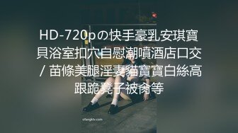 HD-720pの快手豪乳安琪寶貝浴室扣穴自慰潮噴酒店口交／苗條美腿淫妻貓寶寶白絲高跟跪凳子被肏等