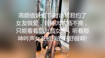 高颜值妖姬TS时诗君君约了女友做爱，妖棒太软插不爽，只能看着朋友插女友，听着那呻吟声女友被操的好舒服啊!