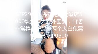 STP29311 探花鬼脚七酒店3000块约炮大圈外围女，口活非常棒，干起来两个大白兔晃得厉害 VIP0600