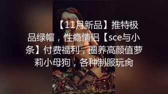 ⚫️⚫️【11月新品】推特极品绿帽，性瘾情侣【sce与小条】付费福利，圈养高颜值萝莉小母狗，各种制服玩肏