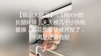 【极品大骚逼】，180cm的长腿妹妹，天天被几个小伙轮番操，菊花也要快被开发了，不满足还要自慰