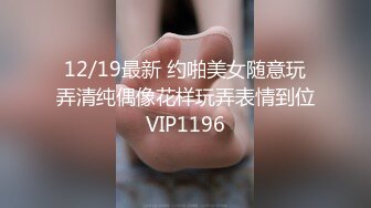 12/19最新 约啪美女随意玩弄清纯偶像花样玩弄表情到位VIP1196