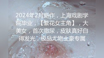 2024年2月新作，上海戏剧学院毕业，【繁花女主角】，大美女，首次撒尿，皮肤真好白得发光，极品尤物土豪专属