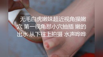   无毛白虎嫩妹超近视角操嫩穴 第一视角怼小穴抽插 嫩的出水 从下往上拍摄 水声哗哗