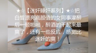 ★☆【迷奸睡奸系列】★☆把白皙漂亮高颜值的女同事灌醉后一顿啪啪，醉酒的干起来最爽了，还有一些反应，感觉比迷奸的爽！