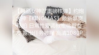 【极品女神??重磅核弹】约炮大神『KINGMAS』最新暴爽私拍 日常性爱调教蜜桃臀女友 露出任务被操 高清1080P版