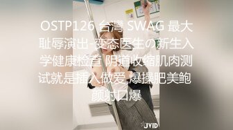 OSTP126 台灣 SWAG 最大耻辱演出-变态医生の新生入学健康检查 阴道收缩肌肉测试就是插入做爱 爆操肥美鲍 颜射口爆