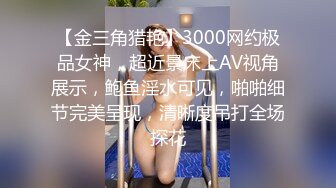 【金三角猎艳】3000网约极品女神，超近景床上AV视角展示，鲍鱼淫水可见，啪啪细节完美呈现，清晰度吊打全场探花