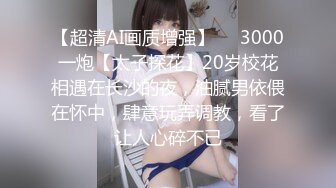 【超清AI画质增强】✨✨3000一炮【太子探花】20岁校花相遇在长沙的夜，油腻男依偎在怀中，肆意玩弄调教，看了让人心碎不已