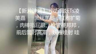 【新片速遞】 小巧媚妖Ts凌美嘉❤️ 黑丝美腿，肛塞扩菊，肉棒插屁眼、枪管硬邦邦，前后同时高潮，妖液喷射 哇！