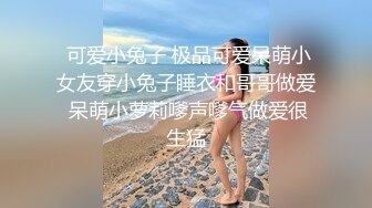  可爱小兔子 极品可爱呆萌小女友穿小兔子睡衣和哥哥做爱 呆萌小萝莉嗲声嗲气做爱很生猛