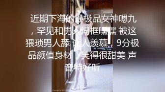  近期下海的最极品女神嗯九，罕见和男人同框嘿嘿 被这猥琐男人舔 让人羡慕，9分极品颜值身材，笑得很甜美 声音特好听