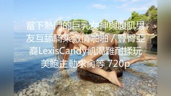 當下熱門的巨乳女神與腹肌男友互舔騎乘激情啪啪／豐臀亞裔LexisCandy飢渴難耐揉玩美鮑主動求肏等 720p