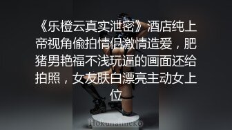 《乐橙云真实泄密》酒店纯上帝视角偸拍情侣激情造爱，肥猪男艳福不浅玩逼的画面还给拍照，女友肤白漂亮主动女上位