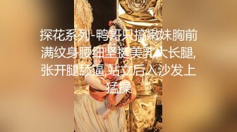 探花系列-鸭哥只搞嫩妹胸前满纹身腰细坚挺美乳大长腿,张开腿舔逼,站立后入沙发上猛操