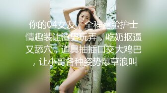 你的04女友，全程露脸护士情趣装让渣男玩弄，吃奶抠逼又舔穴，道具抽插口交大鸡巴，让小哥各种姿势爆草浪叫