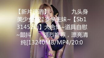 【新片速遞】    ✨✨✨⚡九头身美少女~21岁学生妹~【Sb1314520j】大合集~道具自慰~颤抖✨✨✨强烈推荐，漂亮清纯[13240MB/MP4/20:0