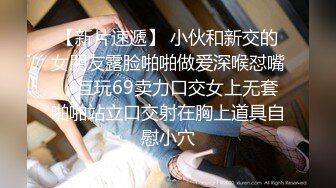 【新片速遞】 小伙和新交的女朋友露脸啪啪做爱深喉怼嘴，互玩69卖力口交女上无套啪啪站立口交射在胸上道具自慰小穴