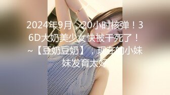 2024年9月，20小时核弹！36D大奶美少女快被干死了！~【豆奶豆奶】，现在的小妹妹发育太好