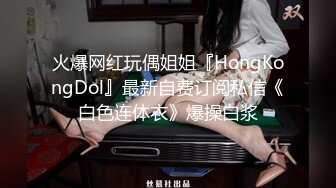 火爆网红玩偶姐姐『HongKongDol』最新自费订阅私信《白色连体衣》爆操白浆