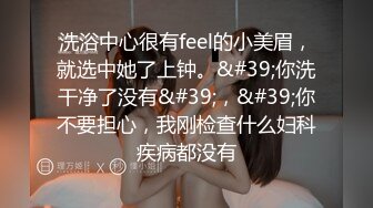 洗浴中心很有feel的小美眉，就选中她了上钟。&#39;你洗干净了没有&#39;，&#39;你不要担心，我刚检查什么妇科疾病都没有