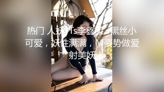 热门 人妖 ·Ts李鑫柔 · 黑丝小可爱，妖性满满，M姿势做爱艹射美妖！