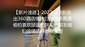 【新片速遞】2022-5-8新流出360酒店情趣白色圆床高清偷拍喜欢舔逼的胖哥和朋友媳妇偷情舔得她爽歪歪