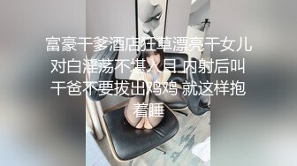 富豪干爹酒店狂草漂亮干女儿对白淫荡不堪入目 内射后叫干爸不要拔出鸡鸡 就这样抱着睡