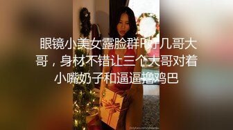  眼镜小美女露脸群P好几哥大哥，身材不错让三个大哥对着小嘴奶子和逼逼撸鸡巴