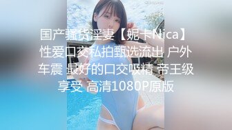 国产骚货淫妻【妮卡Nica】性爱口交私拍甄选流出 户外车震 最好的口交吸精 帝王级享受 高清1080P原版