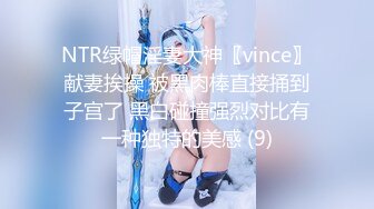 NTR绿帽淫妻大神〖vince〗献妻挨操 被黑肉棒直接捅到子宫了 黑白碰撞强烈对比有一种独特的美感 (9)