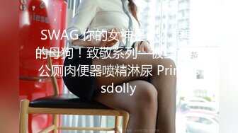 SWAG 你的女神是众人眼里的母狗！致敬系列—被当泄慾公厕肉便器喷精淋尿 Princessdolly