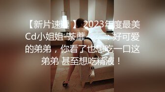 【新片速遞 】 2023年度最美Cd小姐姐-荼蘼-❤️ ：好可爱的弟弟，你看了也想吃一口这弟弟 甚至想吃精液！