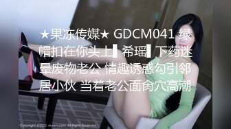 ★果冻传媒★ GDCM041 绿帽扣在你头上▌希瑶▌下药迷晕废物老公 情趣诱惑勾引邻居小伙 当着老公面肏穴高潮