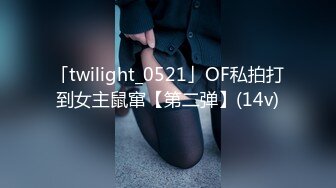 「twilight_0521」OF私拍打到女主鼠窜【第二弹】(14v)