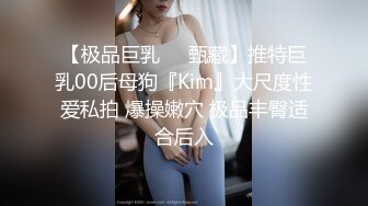 【极品巨乳❤️甄藏】推特巨乳00后母狗『Kim』大尺度性爱私拍 爆操嫩穴 极品丰臀适合后入