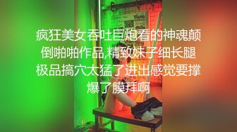 疯狂美女吞吐巨炮看的神魂颠倒啪啪作品,精致妹子细长腿极品搞穴太猛了进出感觉要撑爆了膜拜啊